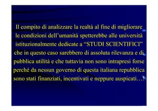 Il compito di analizzare la realtà al fine di migliorare
le condizioni dell’umanità spetterebbe alle università
istituzionalmente dedicate a “STUDI SCIENTIFICI”
che in questo caso sarebbero di assoluta rilevanza e di
pubblica utilità e che tuttavia non sono intrapresi forse
perché da nessun governo di questa italiana repubblica
sono stati finanziati, incentivati e neppure auspicati…!
 