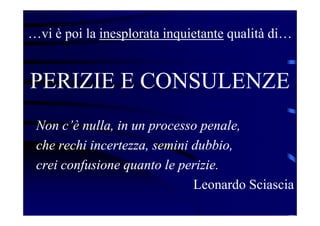 …vi è poi la inesplorata inquietante qualità di…
PERIZIE E CONSULENZE
Non c’è nulla, in un processo penale,
che rechi incertezza, semini dubbio,
crei confusione quanto le perizie.
Leonardo Sciascia
 