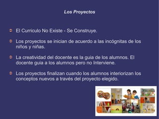 Los Proyectos 
➲ El Curriculo No Existe - Se Construye. 
➲ Los proyectos se inician de acuerdo a las incógnitas de los 
niños y niñas. 
➲ La creatividad del docente es la guia de los alumnos. El 
docente guia a los alumnos pero no Interviene. 
➲ Los proyectos finalizan cuando los alumnos interiorizan los 
conceptos nuevos a través del proyecto elegido. 
 