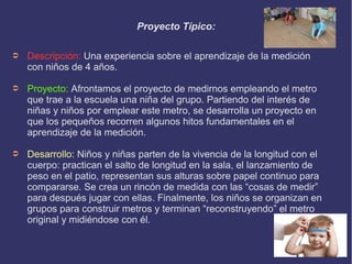 Proyecto Típico: 
➲ Descripción: Una experiencia sobre el aprendizaje de la medición 
con niños de 4 años. 
➲ Proyecto: Afrontamos el proyecto de medirnos empleando el metro 
que trae a la escuela una niña del grupo. Partiendo del interés de 
niñas y niños por emplear este metro, se desarrolla un proyecto en 
que los pequeños recorren algunos hitos fundamentales en el 
aprendizaje de la medición. 
➲ Desarrollo: Niños y niñas parten de la vivencia de la longitud con el 
cuerpo: practican el salto de longitud en la sala, el lanzamiento de 
peso en el patio, representan sus alturas sobre papel continuo para 
compararse. Se crea un rincón de medida con las “cosas de medir” 
para después jugar con ellas. Finalmente, los niños se organizan en 
grupos para construir metros y terminan “reconstruyendo” el metro 
original y midiéndose con él. 
