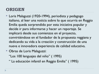 ORIGEN
 Loris Malaguzzi (1920-1994), periodista y pedagogo
italiano, al leer una noticia sobre lo que ocurría en Reggio
Emilia queda sorprendido por esta iniciativa popular y
decide ir para informarse y hacer un reportaje. Se
implicará desde sus comienzos en el proyecto,
convirtiéndose en el fundador de la propuesta reggiana y
dedicando su vida a la creación y construcción de una
nueva e innovadora experiencia de calidad educativa.
 Obras de Loris Malaguzzi:
“Los 100 lenguajes del niño” ( 1995)
“ La educación infantil en Reggio Emilia” ( 1995)
 