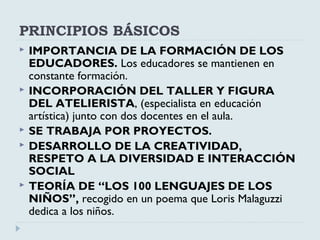 PRINCIPIOS BÁSICOS
 IMPORTANCIA DE LA FORMACIÓN DE LOS
EDUCADORES. Los educadores se mantienen en
constante formación.
 INCORPORACIÓN DEL TALLER Y FIGURA
DEL ATELIERISTA, (especialista en educación
artística) junto con dos docentes en el aula.
 SE TRABAJA POR PROYECTOS.
 DESARROLLO DE LA CREATIVIDAD,
RESPETO A LA DIVERSIDAD E INTERACCIÓN
SOCIAL
 TEORÍA DE “LOS 100 LENGUAJES DE LOS
NIÑOS”, recogido en un poema que Loris Malaguzzi
dedica a los niños.
 