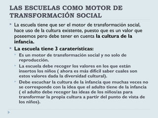 LAS ESCUELAS COMO MOTOR DE
TRANSFORMACIÓN SOCIAL
 La escuela tiene que ser el motor de transformación social,
hace uso de la cultura existente, puesto que es un valor que
poseemos pero debe tener en cuenta la cultura de la
infancia.
 La escuela tiene 3 caraterísticas:
 Es un motor de transformación social y no solo de
reproducción.
 La escuela debe recoger los valores en los que están
insertos los niños ( ahora es más difícil saber cuales son
estos valores dada la diversidad cultural).
 Debe escuchar la cultura de la infancia que muchas veces no
se corresponde con la idea que el adulto tiene de la infancia
( el adulto debe recoger las ideas de los niños/as para
transformar la propia cultura a partir del punto de vista de
los niños).
 