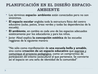 PLANIFICACIÓN EN EL DISEÑO ESPACIO-
AMBIENTE
 Los términos espacio- ambiente están conectados pero no son
sinónimos.
 El espacio escolar engloba toda la estructura física del centro
educativo (aulas, patios, áreas verdes y todas las dependencias de la
escuela).
 El ambiente, en cambio es cada uno de los espacios adecuados
estéticamente por los educadores y para los niños.
 Javier Abad explica la concepción estética de las escuelas
reggianas de la siguiente manera:
“No sólo como manifestación de una escuela bella y amable,
sino como creación de un espacio educativo que exprese y
comunique el proyecto pedagógico, como un compromiso de
participación del entorno sociocultural al que pertenece. Se convierte
así el espacio en una seña de identidad de la comunidad”
 