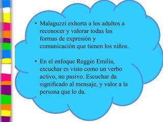 • Malaguzzi exhorta a los adultos a
  reconocer y valorar todas las
  formas de expresión y
  comunicación que tienen los niños.

• En el enfoque Reggio Emilia,
  escuchar es visto como un verbo
  activo, no pasivo. Escuchar da
  significado al mensaje, y valor a la
  persona que lo da.
 