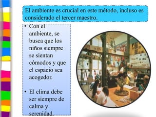 El ambiente es crucial en este método, incluso es
considerado el tercer maestro.
• Con el
  ambiente, se
  busca que los
  niños siempre
  se sientan
  cómodos y que
  el espacio sea
  acogedor.

• El clima debe
  ser siempre de
  calma y
  serenidad.
 