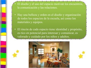 • El diseño y el uso del espacio motivan los encuentros,
  la comunicación y las relaciones.

• Hay una belleza y orden en el diseño y organización
  de todos los espacios de la escuela, así como los
  materiales y equipos.

• El rincón de cada espacio tiene identidad y propósito,
  es rico en potencial para interesar y comunicar, es
  valorado y cuidado por los niños y adultos.
 