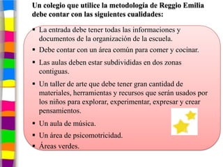 Un colegio que utilice la metodología de Reggio Emilia
debe contar con las siguientes cualidades:

 La entrada debe tener todas las informaciones y
  documentos de la organización de la escuela.
 Debe contar con un área común para comer y cocinar.
 Las aulas deben estar subdivididas en dos zonas
  contiguas.
 Un taller de arte que debe tener gran cantidad de
  materiales, herramientas y recursos que serán usados por
  los niños para explorar, experimentar, expresar y crear
  pensamientos.
 Un aula de música.
 Un área de psicomotricidad.
 Áreas verdes.
 