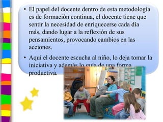 • El papel del docente dentro de esta metodología
  es de formación continua, el docente tiene que
  sentir la necesidad de enriquecerse cada día
  más, dando lugar a la reflexión de sus
  pensamientos, provocando cambios en las
  acciones.
• Aquí el docente escucha al niño, lo deja tomar la
  iniciativa y además lo guía de una forma
  productiva.
 