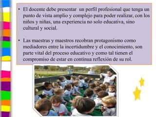 • El docente debe presentar un perfil profesional que tenga un
  punto de vista amplio y complejo para poder realizar, con los
  niños y niñas, una experiencia no solo educativa, sino
  cultural y social.

• Las maestras y maestros recobran protagonismo como
  mediadores entre la incertidumbre y el conocimiento, son
  parte vital del proceso educativo y como tal tienen el
  compromiso de estar en continua reflexión de su rol.
 