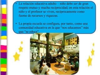 • La relación educativa adulto – niño debe ser de gran
  respeto mutuo y mucha reciprocidad; en esta relación el
  niño y el profesor se viven, recíprocamente como
  fuente de recursos y riquezas.

• La propia escuela se configura, por tanto, como una
  comunidad educativa en la que “nos educamos” más
  que “se educa”.
 