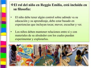 El rol del niño en Reggio Emilia, está incluida en
 su filosofía:

•   El niño debe tener algún control sobre adónde va su
    educación y su aprendizaje, debe estar basado en
    experiencias que incluyan tocar, mover, escuchar y ver.

•   Los niños deben mantener relaciones entre sí y con
    materiales de su alrededor con los cuales puedan
    experimentar y explorarlos.
 