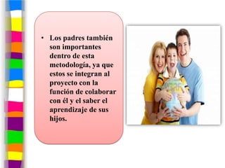 • Los padres también
  son importantes
  dentro de esta
  metodología, ya que
  estos se integran al
  proyecto con la
  función de colaborar
  con él y el saber el
  aprendizaje de sus
  hijos.
 