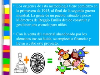 • Los orígenes de esta metodología tiene comienzo en
  la primavera de 1945, al final de la segunda guerra
  mundial. La gente de un pueblo, situado a pocos
  kilómetros de Reggio Emilia decide construir y
  gestionar una escuela para niños.

• Con la venta del material abandonado por los
  alemanes tras su huida, se empieza a financiar y
  llevar a cabo este proyecto.
 