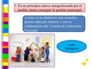 • En un principio estuvo autogestionada por el
  pueblo, hasta conseguir la gestión municipal.

      A estas se le añadieron más escuelas,
      promovidas por mujeres y con la
      colaboración del Comité de Liberación
      Nacional


                                    Loris
                                   Malaguzzi
 