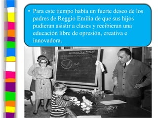 • Para este tiempo había un fuerte deseo de los
  padres de Reggio Emilia de que sus hijos
  pudieran asistir a clases y recibieran una
  educación libre de opresión, creativa e
  innovadora.
 