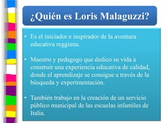 ¿Quién es Loris Malaguzzi?
• Es el iniciador e inspirador de la aventura
  educativa reggiana.

• Maestro y pedagogo que dedico su vida a
  construir una experiencia educativa de calidad,
  donde el aprendizaje se consigue a través de la
  búsqueda y experimentación.

• También trabajo en la creación de un servicio
  público municipal de las escuelas infantiles de
  Italia.
 