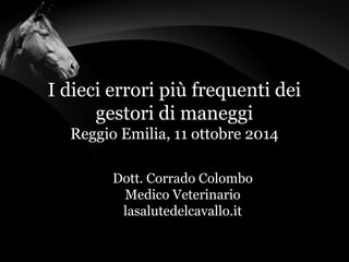 I dieci errori più frequenti dei 
gestori di maneggi 
Reggio Emilia, 11 ottobre 2014 
Dott. Corrado Colombo 
Medico Veterinario 
lasalutedelcavallo.it 
 