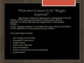 What does it mean to be “Reggio Inspired?”Because in Italy this approach is integrated into the fabric of the local government, community, and its people, it cannot be exactly replicated in the United States.To be “Reggio-Inspired” is to adopt the core values and beliefs of this approach to educating young children.  Such principles include:The Image of the Child