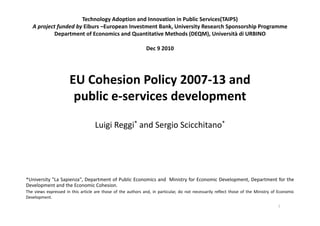 Technology Adoption and Innovation in Public Services(TAIPS)
   A project funded by Eiburs –European Investment Bank, University Research Sponsorship Programme
           Department of Economics and Quantitative Methods (DEQM), Università di URBINO
               p                         Q                    ( Q ),

                                                               Dec 9 2010




                      EU Cohesion Policy 2007‐13 and 
                       public e‐services development

                                    Luigi Reggi* and Sergio Scicchitano*




*University "La Sapienza", Department of Public Economics and Ministry for Economic Development, Department for the
Development and the Economic Cohesion.
The views expressed in this article are those of the authors and, in particular, do not necessarily reflect those of the Ministry of Economic
Development.
                                                                                                                                    1
 