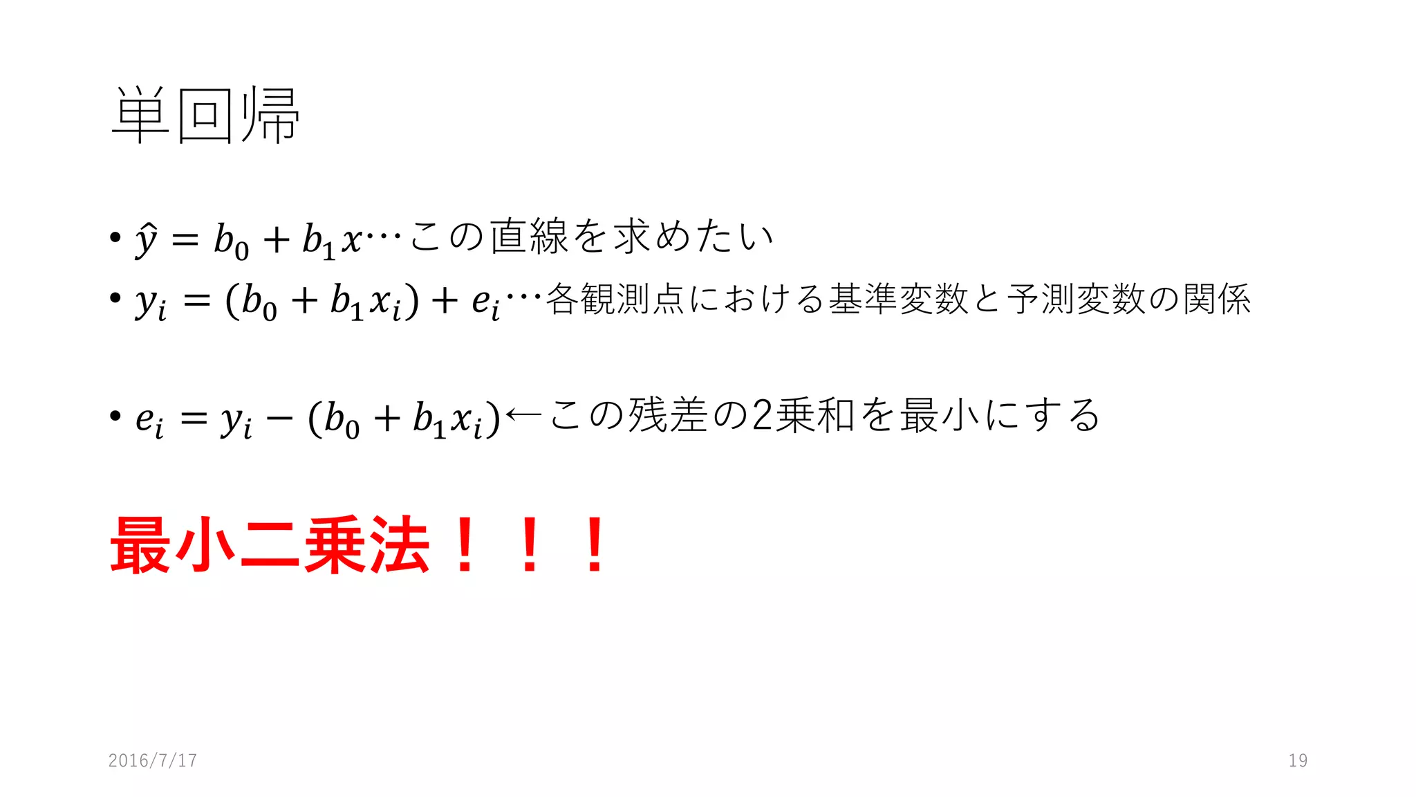 単回帰
• 𝑦" = 𝑏% + 𝑏' 𝑥…この直線を求めたい
• 𝑦* = (𝑏% + 𝑏' 𝑥*) + 𝑒*…各観測点における基準変数と予測変数の関係
• 𝑒* = 𝑦* − (𝑏% + 𝑏' 𝑥*)←この残差の2乗和を最⼩にする
最⼩⼆乗法！！！
2016/7/17 19
 