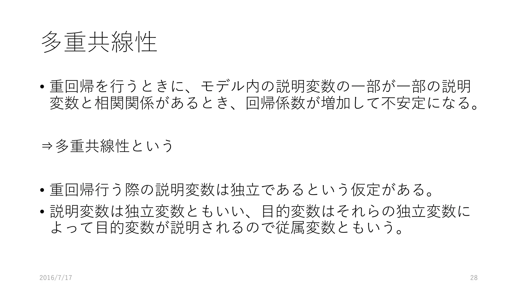 多重共線性
• 重回帰を⾏うときに、モデル内の説明変数の⼀部が⼀部の説明
変数と相関関係があるとき、回帰係数が増加して不安定になる。
⇒多重共線性という
• 重回帰⾏う際の説明変数は独⽴であるという仮定がある。
• 説明変数は独⽴変数ともいい、⽬的変数はそれらの独⽴変数に
よって⽬的変数が説明されるので従属変数ともいう。
2016/7/17 28
 
