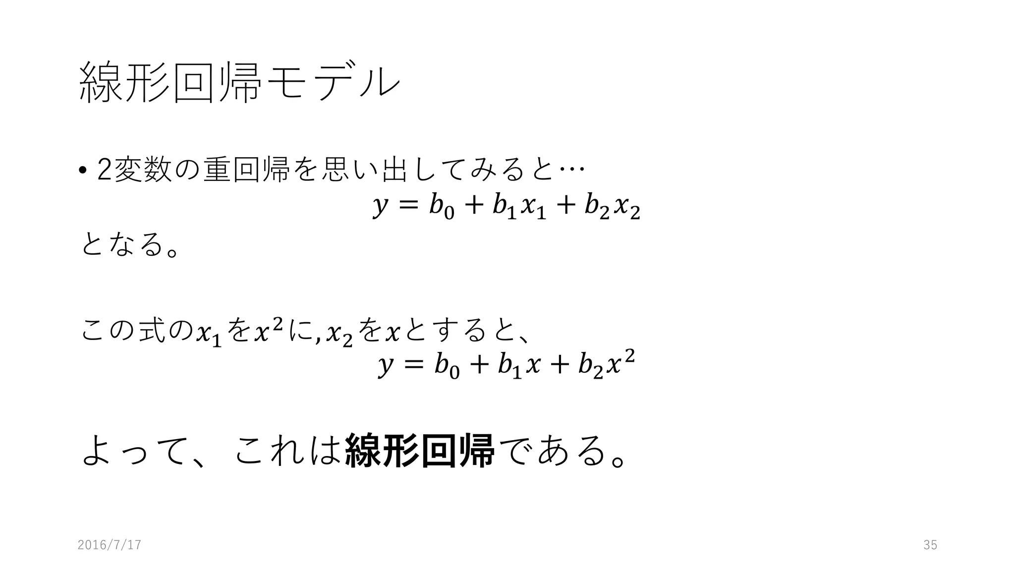 線形回帰モデル
• 2変数の重回帰を思い出してみると…
𝑦 = 𝑏% + 𝑏' 𝑥' + 𝑏2 𝑥2
となる。
この式の𝑥'を𝑥2
に, 𝑥2を𝑥とすると、
𝑦 = 𝑏% + 𝑏' 𝑥 + 𝑏2 𝑥2
よって、これは線形回帰である。
2016/7/17 35
 