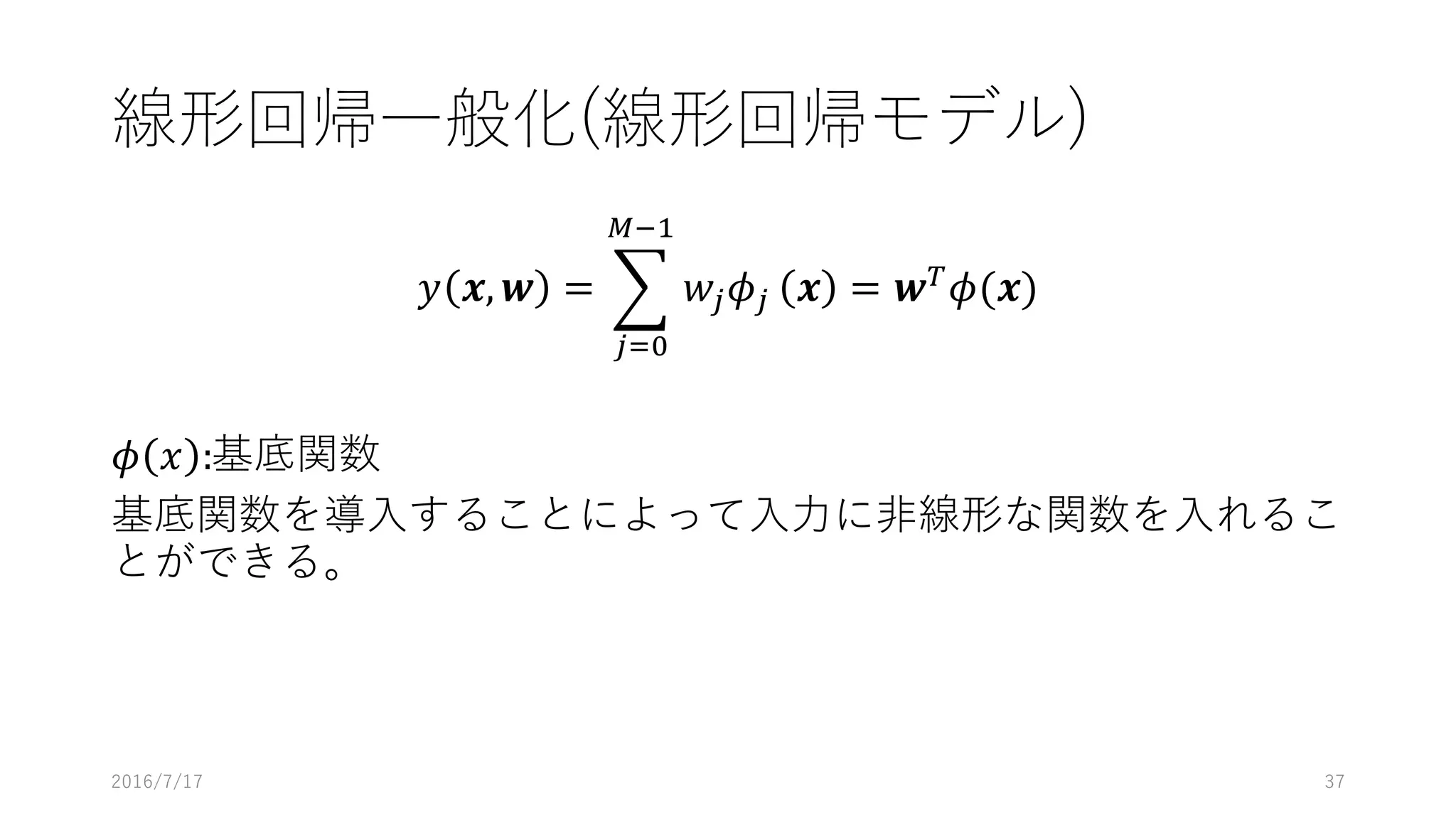 線形回帰⼀般化(線形回帰モデル)
𝑦 𝒙, 𝒘 = 1 𝑤[ 𝜙[
]W'
[4%
𝒙 = 𝒘V
𝜙(𝒙)
𝜙 𝑥 :基底関数
基底関数を導⼊することによって⼊⼒に⾮線形な関数を⼊れるこ
とができる。
2016/7/17 37
 