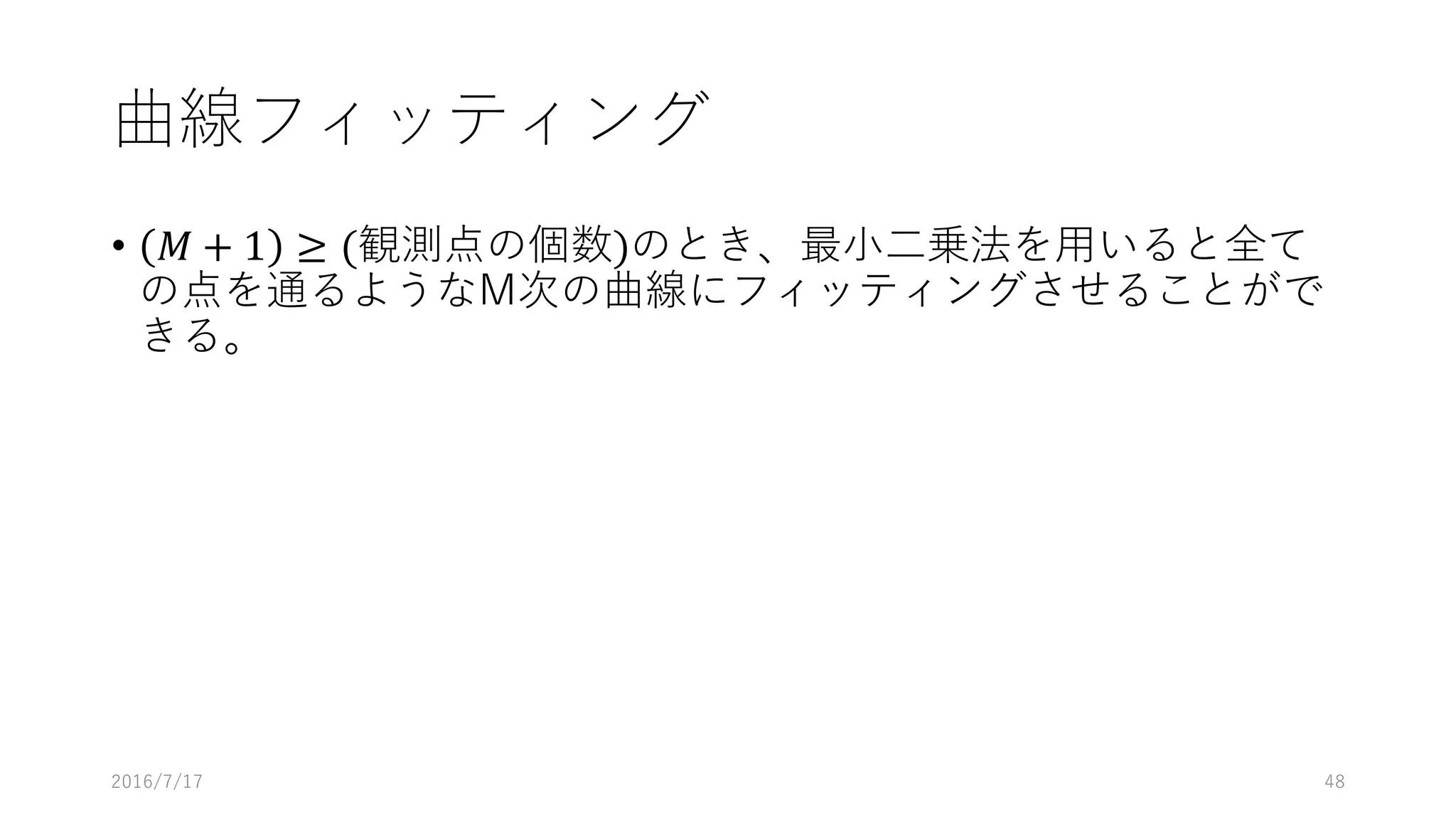 曲線フィッティング
• 𝑀 + 1 ≥ (観測点の個数)のとき、最⼩⼆乗法を⽤いると全て
の点を通るようなM次の曲線にフィッティングさせることがで
きる。
2016/7/17 48
 