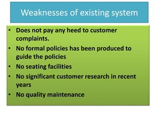 Weaknesses of existing system
• Does not pay any heed to customer
complaints.
• No formal policies has been produced to
guide the policies
• No seating facilities
• No significant customer research in recent
years
• No quality maintenance
 