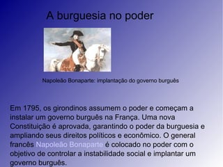 A burguesia no poder
Napoleão Bonaparte: implantação do governo burguês
Em 1795, os girondinos assumem o poder e começam a
instalar um governo burguês na França. Uma nova
Constituição é aprovada, garantindo o poder da burguesia e
ampliando seus direitos políticos e econômico. O general
francês Napoleão Bonaparte é colocado no poder com o
objetivo de controlar a instabilidade social e implantar um
governo burguês.
 
