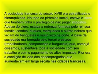 A sociedade francesa do século XVIII era estratificada e
hierarquizada. No topo da pirâmide social, estava o clero
que também tinha o privilégio de não pagar impostos.
Abaixo do clero, estava a nobreza formada pelo rei, sua
família, condes, duques, marqueses e outros nobres que
viviam de banquetes e muito luxo na corte. A base da
sociedade era formada pelo terceiro estado
(trabalhadores, camponeses e burguesia) que, como já
dissemos, sustentava toda a sociedade com seu
trabalho e com o pagamento de altos impostos. Pior era
a condição de vida dos desempregados que
aumentavam em larga escala nas cidades francesas.
 