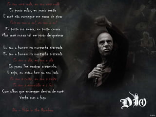 Eu sou uma roda, eu sou uma roda
Eu posso rolar, eu posso sentir
E você não consegue me parar de girar
Pois eu sou o sol, eu sou o sol
Eu posso me mover, eu posso correr
Mas você nunca vai me parar de queimar
Eu sou o homem na montanha prateada
Eu sou o homem na montanha prateada
Eu sou o dia, eu sou o dia
Eu posso lhe mostrar o caminho
E veja, eu estou bem ao seu lado
Eu sou a noite, eu sou a noite
Eu sou a escuridão e a luz
Com olhos que enxergam dentro de você
Venha com o fogo
Dio – Hide in the Raimbow
 