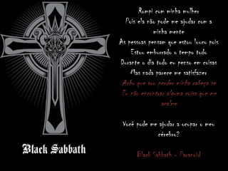 Rompi com minha mulher
Pois ela não pode me ajudar com a
minha mente
As pessoas pensam que estou louco pois
Estou emburrado o tempo todo
Durante o dia todo eu penso em coisas
Mas nada parece me satisfazer
Acho que vou perder minha cabeça se
Eu não encontrar alguma coisa que me
acalme
Você pode me ajudar a ocupar o meu
cérebro?
Black Sabbath - Paranoid
 