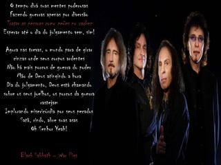 O tempo dirá suas mentes poderosas
Fazendo guerras apenas por diversão
Tratar as pessoas como peões no xadrez
Esperar até o dia do julgamento vem, sim!
Agora nas trevas, o mundo para de girar
cinzas onde seus corpos ardentes
Não há mais porcos de guerra do poder
Mão de Deus atingindo a hora
Dia do julgamento, Deus está chamando
sobre os seus joelhos, os porcos da guerra
rastejam
Implorando misericórdia por seus pecados
Satã, rindo, abre suas asas
Oh Senhor Yeah!
Black Sabbath – War Pigs
 