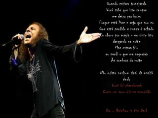 Quando estiver trovejando
Você sabe que isso sempre
me deixa pra baixo
Porque está livre e vejo que sou eu
Que está perdido e nunca é achado
Eu choro por magia - eu sinto isto
dançando na noite
Mas estava frio
eu perdi o que me segurava
Às sombras da noite
Não existe nenhum sinal da manhã
vindo
Você foi abandonado
Como um arco-íris na escuridão
Dio – Raimbow in the Dark
 