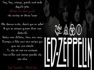 Hey, hey, criança, quando você anda
daquele jeito
Assisto sua doce queda,
não consigo te deixar longe
Não demore muito, depois que eu achei
O que as pessoas querem dizer com
destruído
Gastou meu dinheiro, levou meu carro
Começou a falar pros seus amigos que
quer ser uma estrela
Eu não sei mas me contaram
Uma mulher com pernas grandes não
tem alma
Led Zeppelin – Black Dog
 