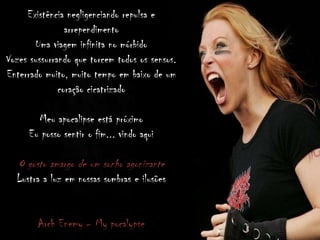 Existência negligenciando repulsa e
arrependimento
Uma viagem infinita no mórbido
Vozes sussurrando que torcem todos os sensos.
Enterrado muito, muito tempo em baixo de um
coração cicatrizado
Meu apocalipse está próximo
Eu posso sentir o fim... vindo aqui
O gosto amargo de um sonho agonizante
Lustra a luz em nossas sombras e ilusões
Arch Enemy – My pocalypse
 