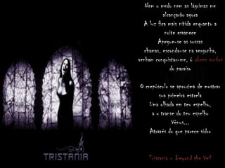Nem o medo nem as lágrimas me
alcançarão agora
A luz fica mais nítida enquanto a
noite esvanece
Apegue-se as vossas
chamas, esconda-se na vergonha,
venham conquistar-me, ó doces sonhos
do paraíso
O crepúsculo se aproxima de mostrar
sua primeira estrela
Uma olhada em teu espelho,
a o transe do teu espelho
Vênus...
Através do que parece vidro
Tristania – Beyond the Veil
 