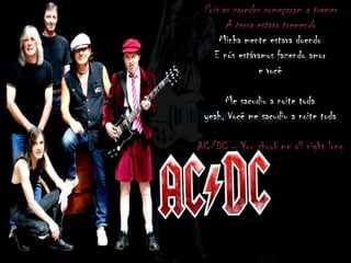 Pois as paredes começaram a tremer
A terra estava tremendo
Minha mente estava doendo
E nós estávamos fazendo amor
e você
Me sacudiu a noite toda
yeah, Você me sacudiu a noite toda
AC/DC – You shook me all night long
 