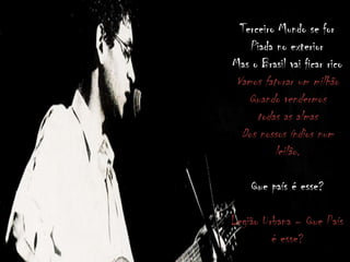 Terceiro Mundo se for
Piada no exterior
Mas o Brasil vai ficar rico
Vamos faturar um milhão
Quando vendermos
todas as almas
Dos nossos índios num
leilão.
Que país é esse?
Legião Urbana – Que País
é esse?
 