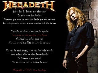 As ondas do destino nos afastaram
Eu sinto uma dor familiar
Parecem que anos se passaram desde que nos amamos
Ou até gostamos, e essa é uma maneira solitária de ser
Vagando sozinho em um mar de agonia
Seu rosto eu não consigo reconhecer
Não faça isso difícil para nós
Eu vou sentir sua falta se você for embora
Eu não fiz nada certo, você não fez nada errado
Nada sobrou além de dias desperdiçados
Eu lamento a sua partida
Mas eu nunca vou te aceitar de volta
Megadeth – 1.000 Time Goodbye
 