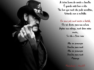 A única forma de sentir o barulho
É quando está bom e alto
Tão bom que você não pode acreditar,
Gritando com a multidão
Em seus pés você sente a batida,
Ele vai direto para sua coluna
Agitar sua cabeça, você deve estar
morto,
Se não o fizer voar
Não se preocupe
Devolva para você
Não se preocupe
Devolva para você
Matança
Motorhead - Overkill
 