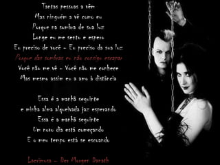 Tantas pessoas a vêm
Mas ninguém a vê como eu
Porque na sombra de sua luz
Longe eu me sento e espero
Eu preciso de você - Eu preciso da sua luz
Porque das sombras eu não consigo escapar
Você não me vê - Você não me conhece
Mas mesmo assim eu a amo à distância
Essa é a manhã seguinte
e minha alma alqueivada jaz esperando
Essa é a manhã seguinte
Um novo dia está começando
E o meu tempo está se escoando
Lacrimosa – Der Morgen Danath
 