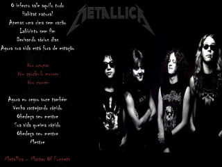 O inferno vale aquilo tudo
Habitat natural
Apenas uma rima sem razão
Labirinto sem fim
Derivando vários dias
Agora sua vida está fora de estação
Vou ocupar
Vou ajuda-lo morrer
Vou correr
Agora eu regro voce também
Venha rastejando rápido
Obedeça seu mestre
Sua vida queima rápido
Obedeça seu mestre
Mestre
Metallica – Master Of Puppets
 