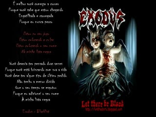 É melhor você começar a correr
Porque você sabe que estou chegando
Engatilhada e carregada
Porque eu nunca perco
Estou no seu jogo
Estou colocando a culpa
Estou colocando o seu nome
Na minha lista negra
Você deveria ter pensado duas vezes
Porque você está brincando com sua a vida
Você deve ter algum tipo de último pedido
Não tenho a menor dúvida
Que o seu tempo se esgotou
Porque eu adicionei o seu nome
À minha lista negra
Exodus - Blacklist
 