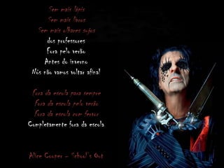 Sem mais lápis
Sem mais livros
Sem mais olhares sujos
dos professores
Fora pelo verão
Antes do inverno
Nós não vamos voltar afinal
Fora da escola para sempre
Fora da escola pelo verão
Fora da escola com fervor
Completamente fora da escola
Alice Cooper – School’s Out
 