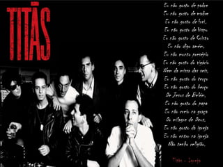 Eu não gosto de padre
Eu não gosto de madre
Eu não gosto de frei.
Eu não gosto de bispo
Eu não gosto de Cristo
Eu não digo amém.
Eu não monto presépio
Eu não gosto do vigário
Nem da missa das seis.
Eu não gosto do terço
Eu não gosto do berço
De Jesus de Belém.
Eu não gosto do papa
Eu não creio na graça
Do milagre de Deus.
Eu não gosto da igreja
Eu não entro na igreja
Não tenho religião.
Titãs - Igreja
 