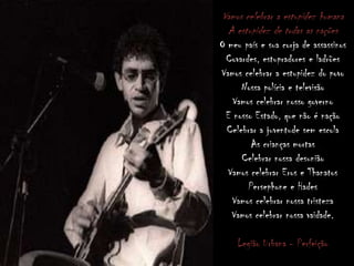 Vamos celebrar a estupidez humana
A estupidez de todas as nações
O meu país e sua corja de assassinos
Covardes, estupradores e ladrões
Vamos celebrar a estupidez do povo
Nossa polícia e televisão
Vamos celebrar nosso governo
E nosso Estado, que não é nação
Celebrar a juventude sem escola
As crianças mortas
Celebrar nossa desunião
Vamos celebrar Eros e Thanatos
Persephone e Hades
Vamos celebrar nossa tristeza
Vamos celebrar nossa vaidade.
Legião Urbana - Perfeição
 