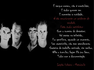 É sangue mesmo, não é mertiolate.
E todos querem ver
E comentar a novidade.
Ó tão emocionante um acidente de
verdade.
Estão todos satisfeitos
Com o sucesso do desastre:
Vai passar na televisão.
Por gentileza, aguarde um momento.
Sem carteirinha, não tem atendimento
Carteira de trabalho assinada, sim senhor.
Olha o tumulto: façam fila por favor.
Todos com a documentação
Legião Urbana - Metrópole
 